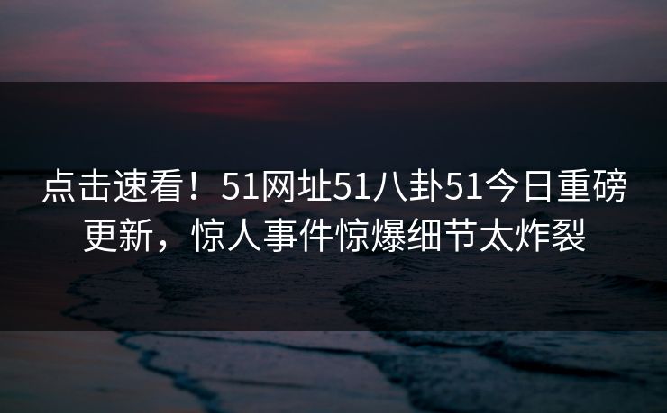 点击速看！51网址51八卦51今日重磅更新，惊人事件惊爆细节太炸裂
