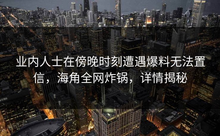 业内人士在傍晚时刻遭遇爆料无法置信，海角全网炸锅，详情揭秘