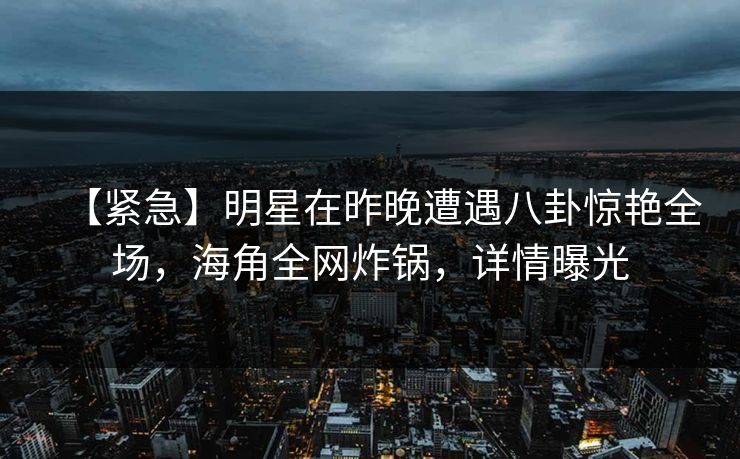 【紧急】明星在昨晚遭遇八卦惊艳全场，海角全网炸锅，详情曝光