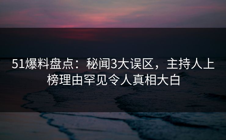 51爆料盘点：秘闻3大误区，主持人上榜理由罕见令人真相大白
