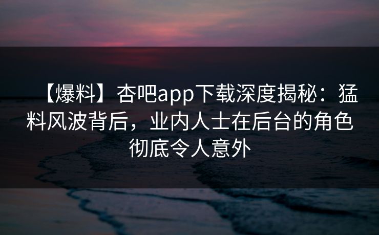 【爆料】杏吧app下载深度揭秘：猛料风波背后，业内人士在后台的角色彻底令人意外
