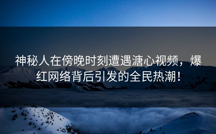 神秘人在傍晚时刻遭遇溏心视频，爆红网络背后引发的全民热潮！