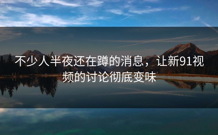 不少人半夜还在蹲的消息，让新91视频的讨论彻底变味