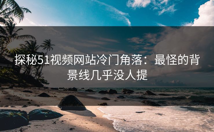 探秘51视频网站冷门角落：最怪的背景线几乎没人提